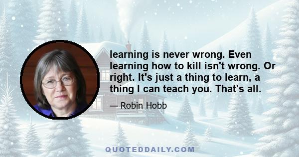 learning is never wrong. Even learning how to kill isn't wrong. Or right. It's just a thing to learn, a thing I can teach you. That's all.