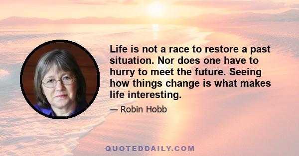 Life is not a race to restore a past situation. Nor does one have to hurry to meet the future. Seeing how things change is what makes life interesting.