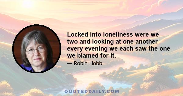 Locked into loneliness were we two and looking at one another every evening we each saw the one we blamed for it.