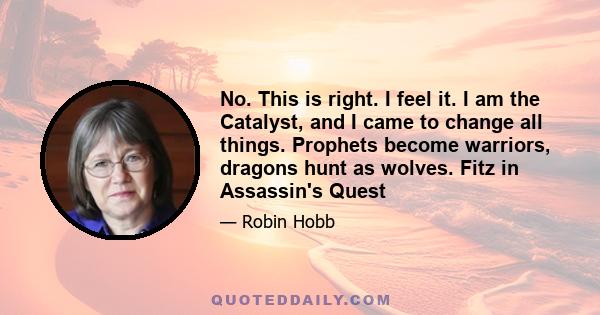 No. This is right. I feel it. I am the Catalyst, and I came to change all things. Prophets become warriors, dragons hunt as wolves. Fitz in Assassin's Quest