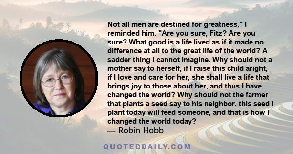 Not all men are destined for greatness, I reminded him. Are you sure, Fitz? Are you sure? What good is a life lived as if it made no difference at all to the great life of the world? A sadder thing I cannot imagine. Why 