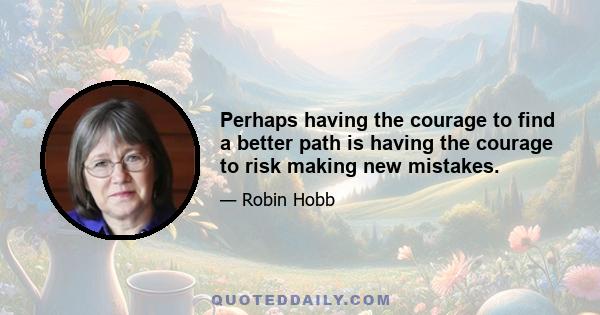 Perhaps having the courage to find a better path is having the courage to risk making new mistakes.