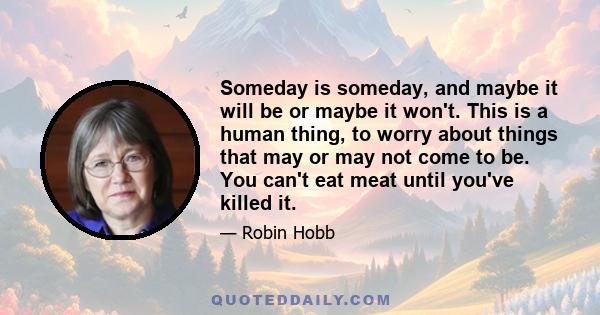 Someday is someday, and maybe it will be or maybe it won't. This is a human thing, to worry about things that may or may not come to be. You can't eat meat until you've killed it.