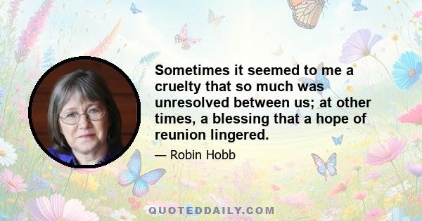 Sometimes it seemed to me a cruelty that so much was unresolved between us; at other times, a blessing that a hope of reunion lingered.