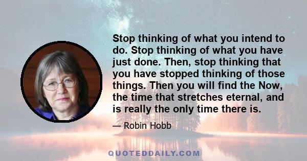 Stop thinking of what you intend to do. Stop thinking of what you have just done. Then, stop thinking that you have stopped thinking of those things. Then you will find the Now, the time that stretches eternal, and is