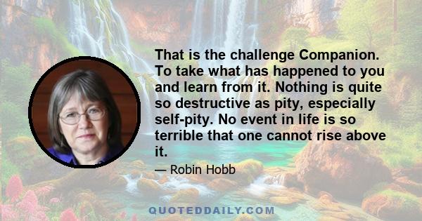 That is the challenge Companion. To take what has happened to you and learn from it. Nothing is quite so destructive as pity, especially self-pity. No event in life is so terrible that one cannot rise above it.