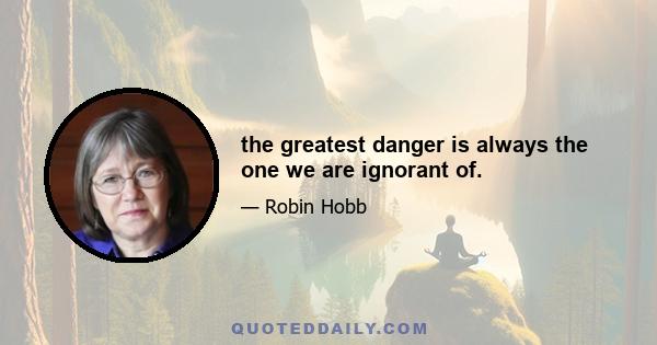 the greatest danger is always the one we are ignorant of.