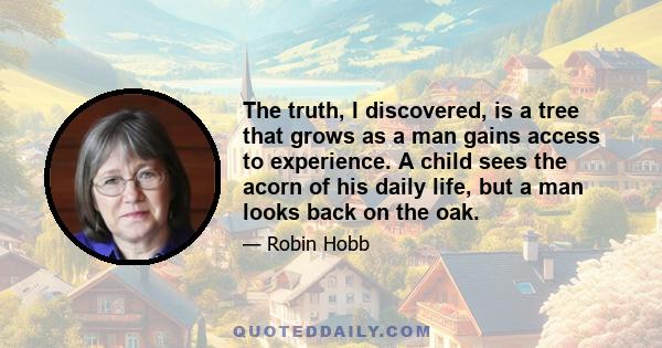 The truth, I discovered, is a tree that grows as a man gains access to experience. A child sees the acorn of his daily life, but a man looks back on the oak.