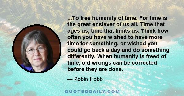 ...To free humanity of time. For time is the great enslaver of us all. Time that ages us, time that limits us. Think how often you have wished to have more time for something, or wished you could go back a day and do