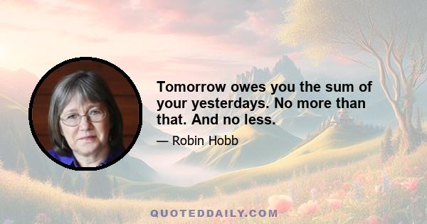 Tomorrow owes you the sum of your yesterdays. No more than that. And no less.