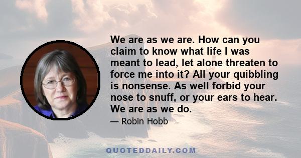 We are as we are. How can you claim to know what life I was meant to lead, let alone threaten to force me into it? All your quibbling is nonsense. As well forbid your nose to snuff, or your ears to hear. We are as we do.