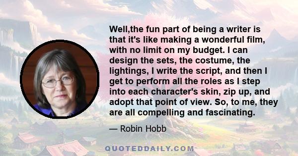 Well,the fun part of being a writer is that it's like making a wonderful film, with no limit on my budget. I can design the sets, the costume, the lightings, I write the script, and then I get to perform all the roles