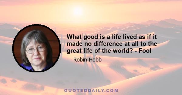 What good is a life lived as if it made no difference at all to the great life of the world? - Fool