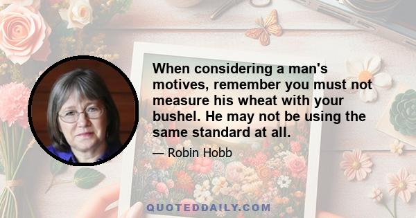 When considering a man's motives, remember you must not measure his wheat with your bushel. He may not be using the same standard at all.