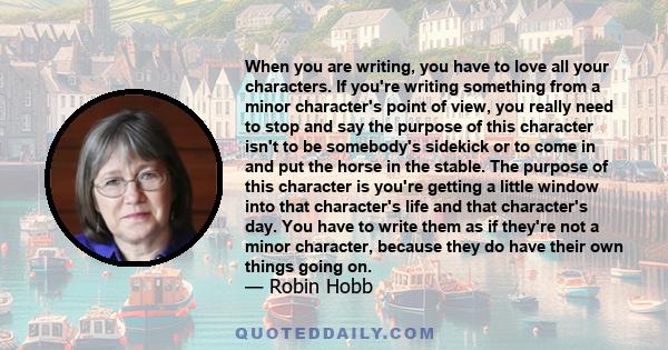 When you are writing, you have to love all your characters. If you're writing something from a minor character's point of view, you really need to stop and say the purpose of this character isn't to be somebody's