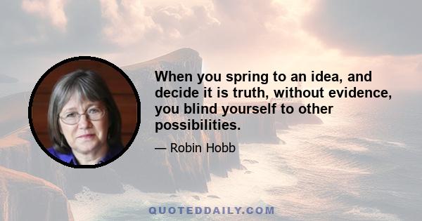 When you spring to an idea, and decide it is truth, without evidence, you blind yourself to other possibilities.