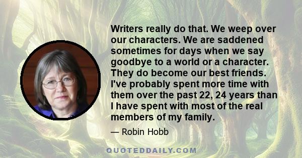 Writers really do that. We weep over our characters. We are saddened sometimes for days when we say goodbye to a world or a character. They do become our best friends. I've probably spent more time with them over the