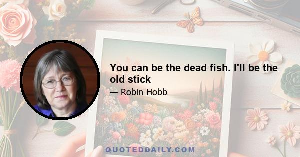 You can be the dead fish. I'll be the old stick