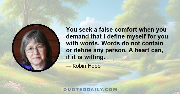 You seek a false comfort when you demand that I define myself for you with words. Words do not contain or define any person. A heart can, if it is willing.