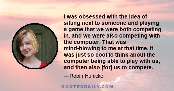 I was obsessed with the idea of sitting next to someone and playing a game that we were both competing in, and we were also competing with the computer. That was mind-blowing to me at that time. It was just so cool to