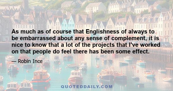 As much as of course that Englishness of always to be embarrassed about any sense of complement, it is nice to know that a lot of the projects that I've worked on that people do feel there has been some effect.