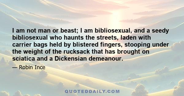 I am not man or beast; I am bibliosexual, and a seedy bibliosexual who haunts the streets, laden with carrier bags held by blistered fingers, stooping under the weight of the rucksack that has brought on sciatica and a