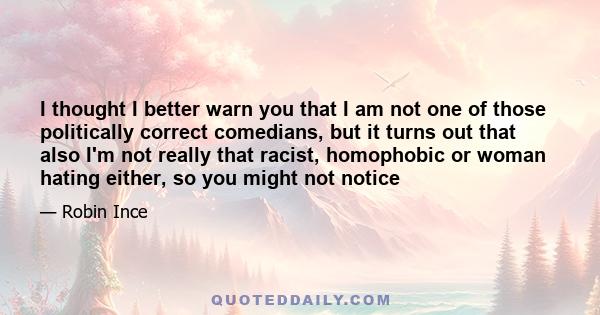 I thought I better warn you that I am not one of those politically correct comedians, but it turns out that also I'm not really that racist, homophobic or woman hating either, so you might not notice