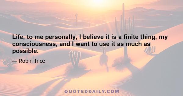 Life, to me personally, I believe it is a finite thing, my consciousness, and I want to use it as much as possible.