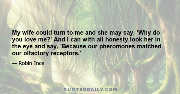 My wife could turn to me and she may say, 'Why do you love me?' And I can with all honesty look her in the eye and say, 'Because our pheromones matched our olfactory receptors.'