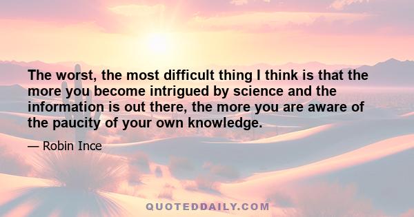 The worst, the most difficult thing I think is that the more you become intrigued by science and the information is out there, the more you are aware of the paucity of your own knowledge.