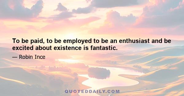 To be paid, to be employed to be an enthusiast and be excited about existence is fantastic.