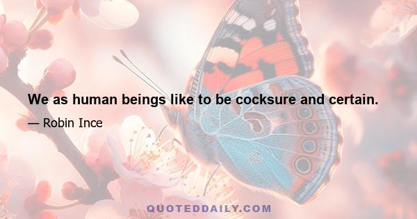 We as human beings like to be cocksure and certain.