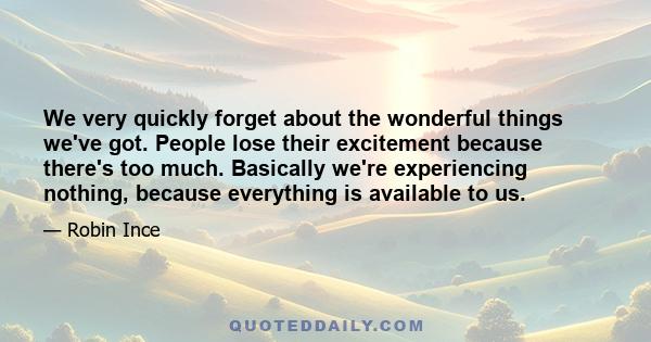 We very quickly forget about the wonderful things we've got. People lose their excitement because there's too much. Basically we're experiencing nothing, because everything is available to us.