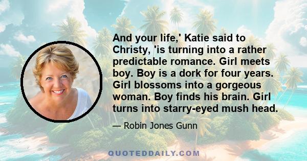 And your life,' Katie said to Christy, 'is turning into a rather predictable romance. Girl meets boy. Boy is a dork for four years. Girl blossoms into a gorgeous woman. Boy finds his brain. Girl turns into starry-eyed