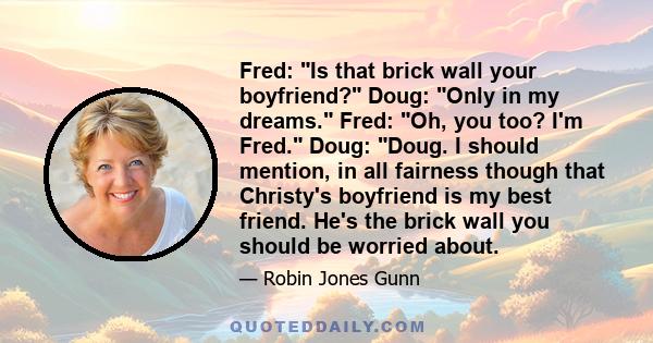 Fred: Is that brick wall your boyfriend? Doug: Only in my dreams. Fred: Oh, you too? I'm Fred. Doug: Doug. I should mention, in all fairness though that Christy's boyfriend is my best friend. He's the brick wall you