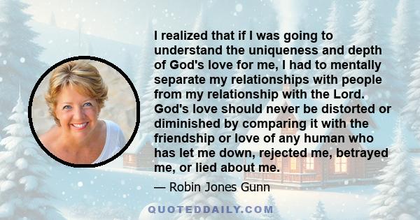 I realized that if I was going to understand the uniqueness and depth of God's love for me, I had to mentally separate my relationships with people from my relationship with the Lord. God's love should never be