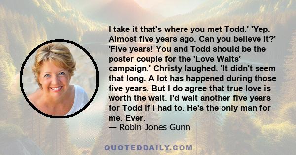 I take it that's where you met Todd.' 'Yep. Almost five years ago. Can you believe it?' 'Five years! You and Todd should be the poster couple for the 'Love Waits' campaign.' Christy laughed. 'It didn't seem that long. A 