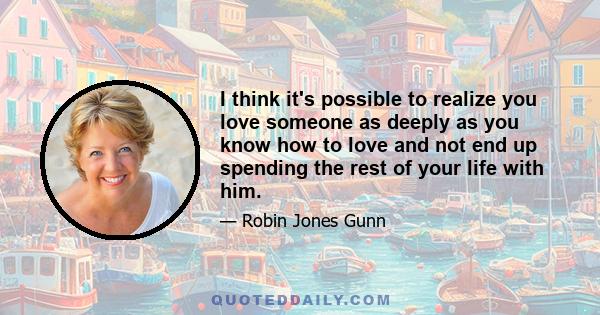 I think it's possible to realize you love someone as deeply as you know how to love and not end up spending the rest of your life with him.