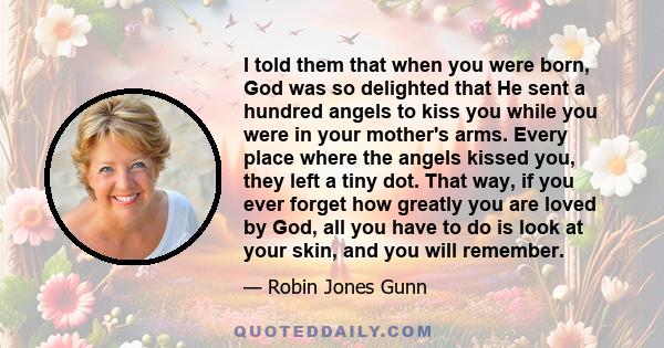 I told them that when you were born, God was so delighted that He sent a hundred angels to kiss you while you were in your mother's arms. Every place where the angels kissed you, they left a tiny dot. That way, if you