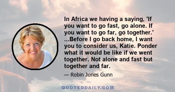 In Africa we having a saying, 'If you want to go fast, go alone. If you want to go far, go together.' ...Before I go back home, I want you to consider us, Katie. Ponder what it would be like if we went together. Not