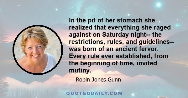 In the pit of her stomach she realized that everything she raged against on Saturday night-- the restrictions, rules, and guidelines-- was born of an ancient fervor. Every rule ever established, from the beginning of