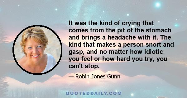 It was the kind of crying that comes from the pit of the stomach and brings a headache with it. The kind that makes a person snort and gasp, and no matter how idiotic you feel or how hard you try, you can't stop.