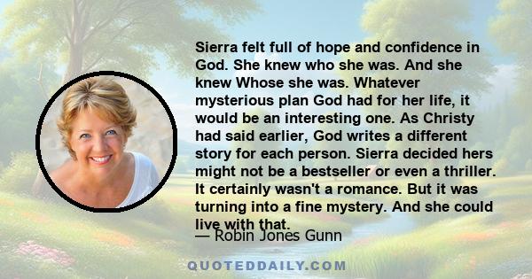 Sierra felt full of hope and confidence in God. She knew who she was. And she knew Whose she was. Whatever mysterious plan God had for her life, it would be an interesting one. As Christy had said earlier, God writes a