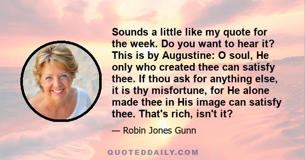 Sounds a little like my quote for the week. Do you want to hear it? This is by Augustine: O soul, He only who created thee can satisfy thee. If thou ask for anything else, it is thy misfortune, for He alone made thee in 