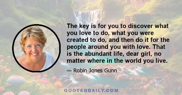 The key is for you to discover what you love to do, what you were created to do, and then do it for the people around you with love. That is the abundant life, dear girl, no matter where in the world you live.