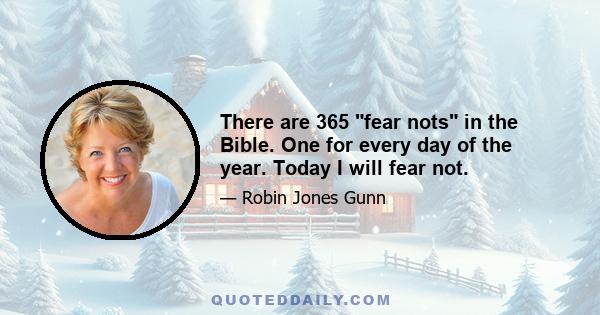 There are 365 fear nots in the Bible. One for every day of the year. Today I will fear not.