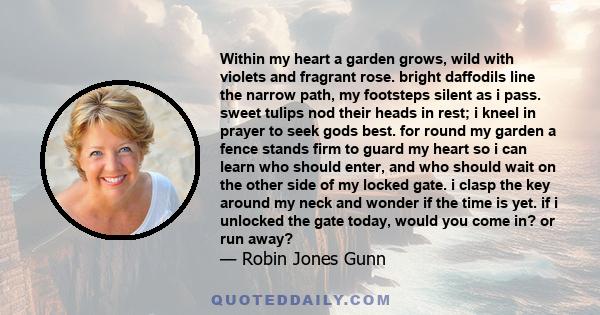 Within my heart a garden grows, wild with violets and fragrant rose. bright daffodils line the narrow path, my footsteps silent as i pass. sweet tulips nod their heads in rest; i kneel in prayer to seek gods best. for