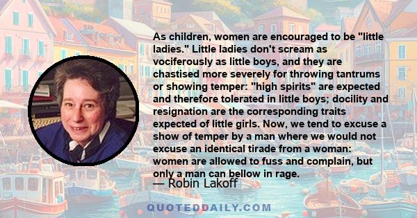 As children, women are encouraged to be little ladies. Little ladies don't scream as vociferously as little boys, and they are chastised more severely for throwing tantrums or showing temper: high spirits are expected