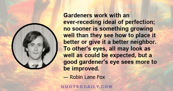 Gardeners work with an ever-receding ideal of perfection; no sooner is something growing well than they see how to place it better or give it a better neighbor. To other's eyes, all may look as well as could be