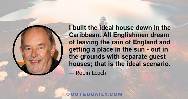 I built the ideal house down in the Caribbean. All Englishmen dream of leaving the rain of England and getting a place in the sun - out in the grounds with separate guest houses; that is the ideal scenario.